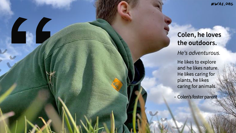 Quote from Colen''s foster parent that says: Colen, he loves the outdoors.   He''s adventurous. He likes to explore and he likes nature. He likes caring for plants, he likes caring for animals.